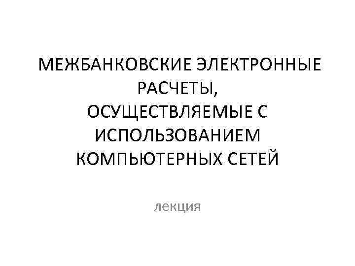 МЕЖБАНКОВСКИЕ ЭЛЕКТРОННЫЕ РАСЧЕТЫ, ОСУЩЕСТВЛЯЕМЫЕ С ИСПОЛЬЗОВАНИЕМ КОМПЬЮТЕРНЫХ СЕТЕЙ лекция 