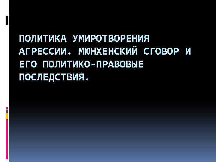 ПОЛИТИКА УМИРОТВОРЕНИЯ АГРЕССИИ. МЮНХЕНСКИЙ СГОВОР И ЕГО ПОЛИТИКО-ПРАВОВЫЕ ПОСЛЕДСТВИЯ. 