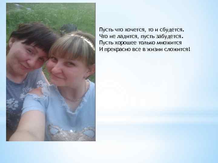 Пусть что хочется, то и сбудется. Что не ладится, пусть забудется. Пусть хорошее только