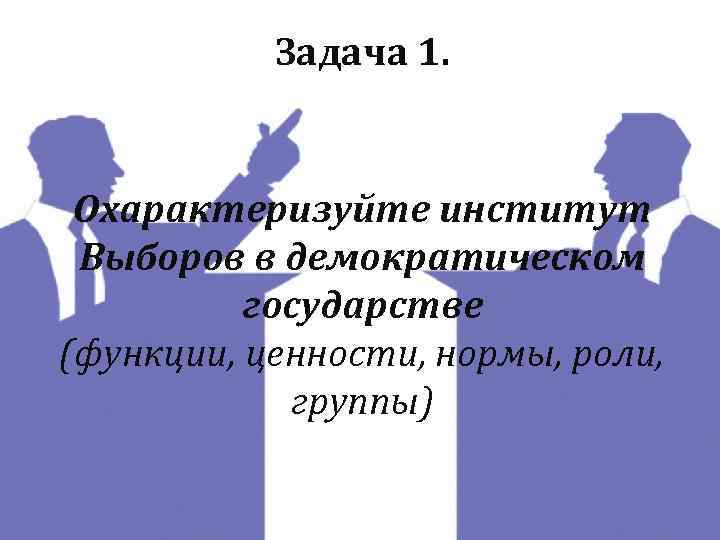 Задача 1. Охарактеризуйте институт Выборов в демократическом государстве (функции, ценности, нормы, роли, группы) 