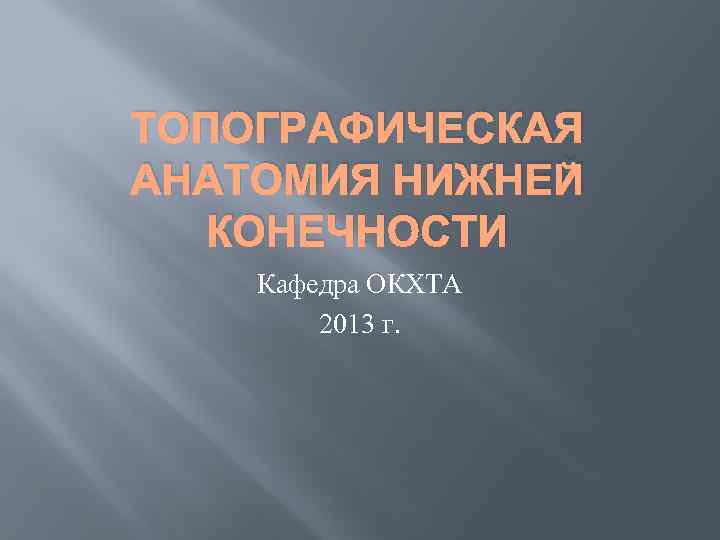 ТОПОГРАФИЧЕСКАЯ АНАТОМИЯ НИЖНЕЙ КОНЕЧНОСТИ Кафедра ОКХТА 2013 г. 