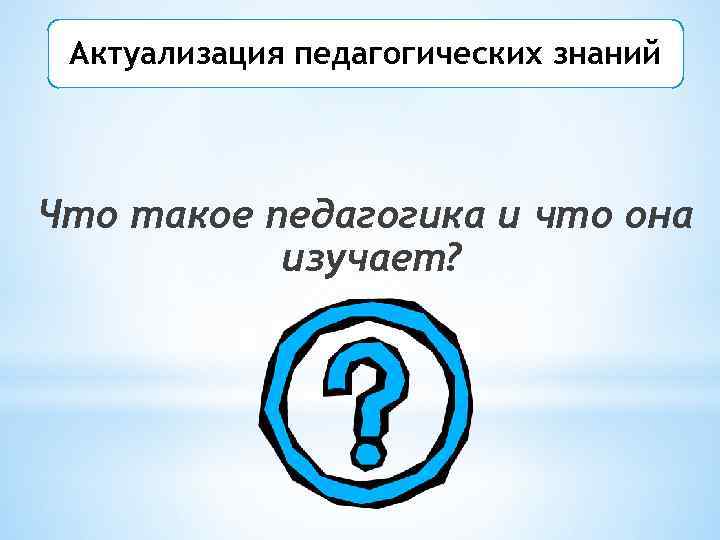 Актуализация педагогических знаний Что такое педагогика и что она изучает? 