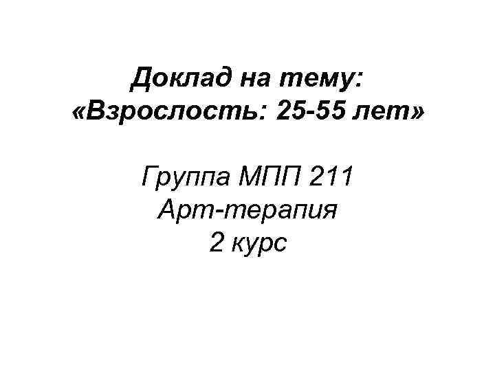 Доклад на тему: «Взрослость: 25 -55 лет» Группа МПП 211 Арт-терапия 2 курс 