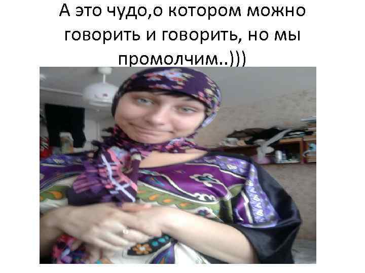 А это чудо, о котором можно говорить и говорить, но мы промолчим. . )))