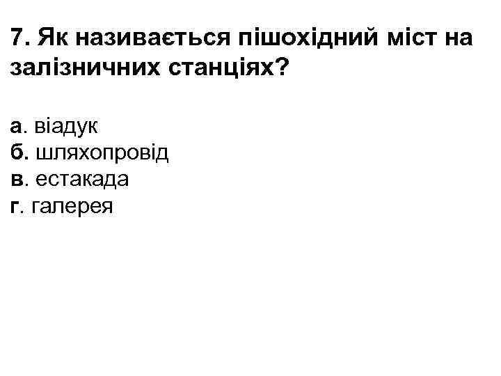 7. Як називається пішохідний міст на залізничних станціях? а. віадук б. шляхопровід в. естакада