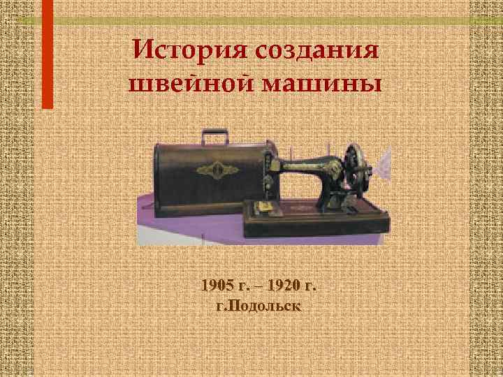 История создания швейной машины 1905 г. – 1920 г. г. Подольск 