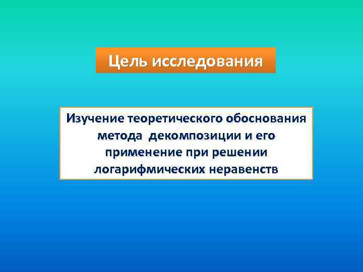 Цель исследования Изучение теоретического обоснования метода декомпозиции и его применение при решении логарифмических неравенств