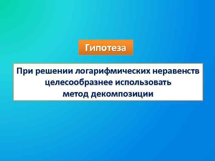 Гипотеза При решении логарифмических неравенств целесообразнее использовать метод декомпозиции 