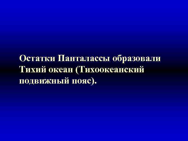 Остатки Панталассы образовали Тихий океан (Тихоокеанский подвижный пояс). 