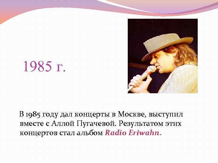 1985 г. В 1985 году дал концерты в Москве, выступил вместе с Аллой Пугачевой.