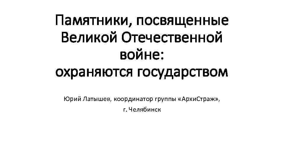 Памятники, посвященные Великой Отечественной войне: охраняются государством Юрий Латышев, координатор группы «Архи. Страж» ,