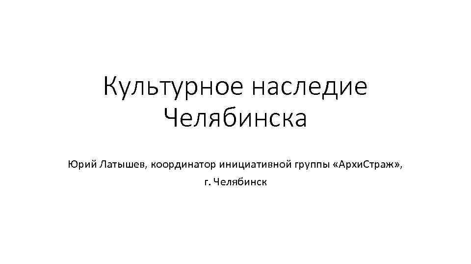 Культурное наследие Челябинска Юрий Латышев, координатор инициативной группы «Архи. Страж» , г. Челябинск 