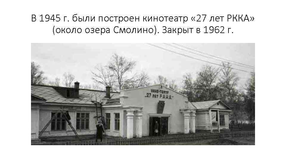 В 1945 г. были построен кинотеатр « 27 лет РККА» (около озера Смолино). Закрыт