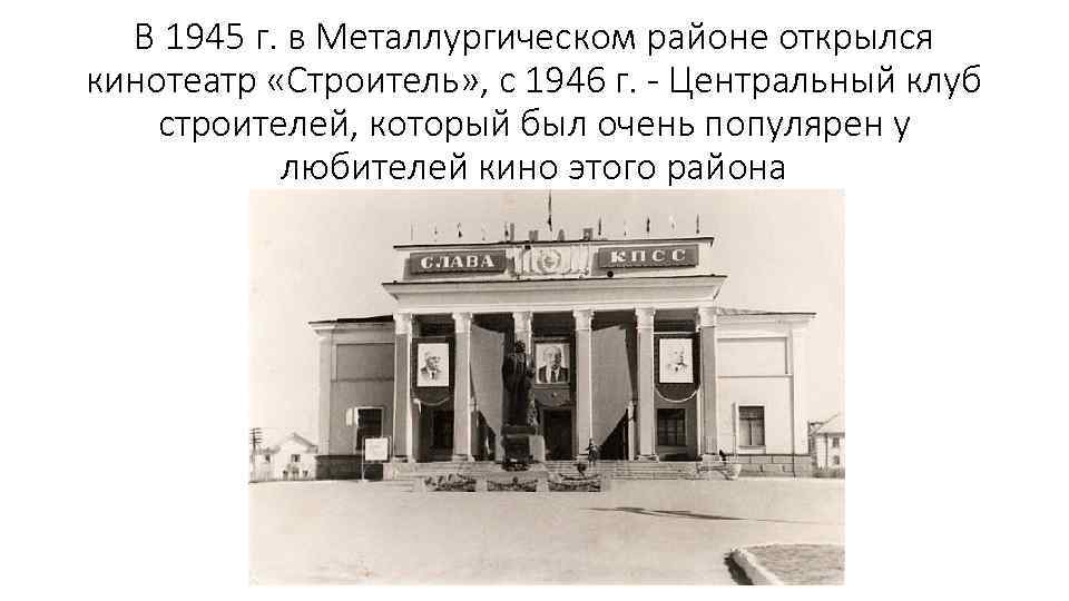 В 1945 г. в Металлургическом районе открылся кинотеатр «Строитель» , с 1946 г. -