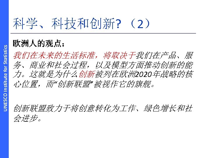 UNESCO Institute for Statistics 科学、科技和创新? （2） 欧洲人的观点： 我们在未来的生活标准，将取决于我们在产品、服 务、商业和社会过程，以及模型方面推动创新的能 力。这就是为什么创新被列在欧洲 2020年战略的核 心位置，而“创新联盟”被视作它的旗舰。 创新联盟致力于将创意转化为 作、绿色增长和社