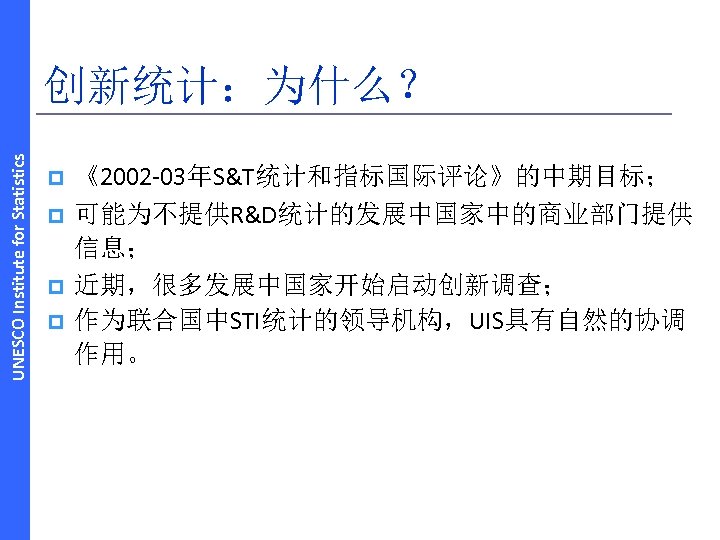 UNESCO Institute for Statistics 创新统计：为什么？ p p 《2002‐ 03年S&T统计和指标国际评论》的中期目标； 可能为不提供R&D统计的发展中国家中的商业部门提供 信息； 近期，很多发展中国家开始启动创新调查； 作为联合国中STI统计的领导机构，UIS具有自然的协调 作用。