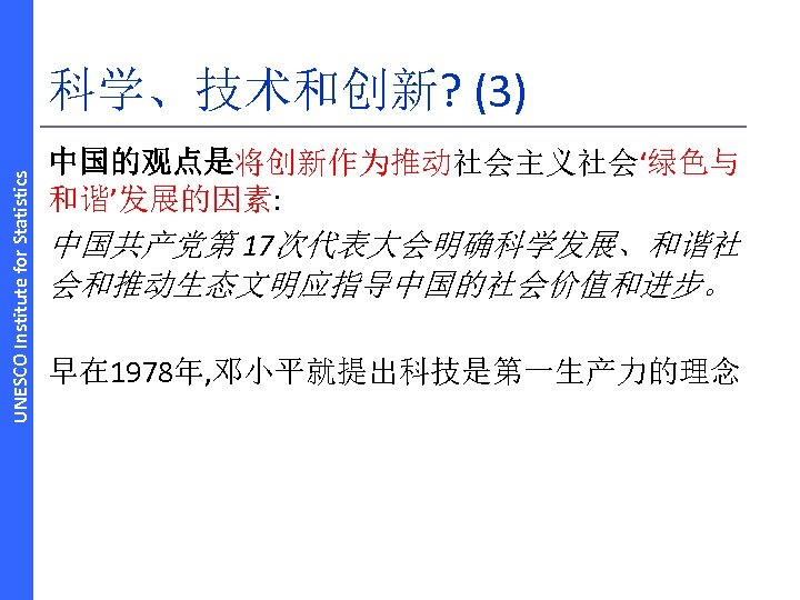 UNESCO Institute for Statistics 科学、技术和创新? (3) 中国的观点是将创新作为推动社会主义社会‘绿色与 和谐’发展的因素: 中国共产党第 17次代表大会明确科学发展、和谐社 会和推动生态文明应指导中国的社会价值和进步。 早在 1978年, 邓小平就提出科技是第一生产力的理念