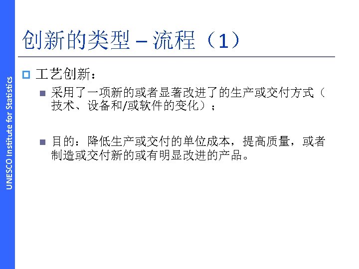 UNESCO Institute for Statistics 创新的类型 – 流程（1） p 艺创新： n 采用了一项新的或者显著改进了的生产或交付方式（ 技术、设备和/或软件的变化）； n 目的：降低生产或交付的单位成本，提高质量，或者