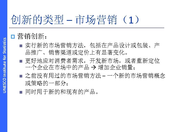 UNESCO Institute for Statistics 创新的类型 – 市场营销（1） p 营销创新： n n 实行新的市场营销方法，包括在产品设计或包装、产 品推广、销售渠道或定价上有显著变化。 更好地应对消费者需求，开发新市场，或者重新定位