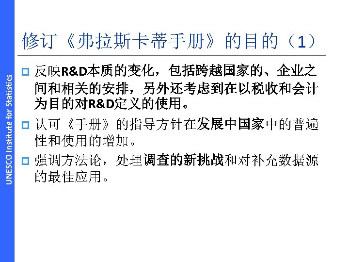 UNESCO Institute for Statistics 修订《弗拉斯卡蒂手册》的目的（1） p 反映R&D本质的变化，包括跨越国家的、企业之 间和相关的安排，另外还考虑到在以税收和会计 为目的对R&D定义的使用。 认可《手册》的指导方针在发展中国家中的普遍 性和使用的增加。 p 强调方法论，处理调查的新挑战和对补充数据源 的最佳应用。