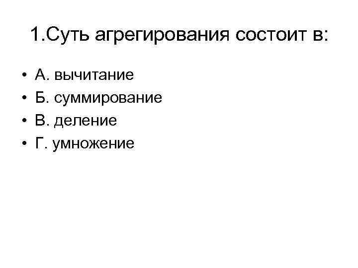 1. Суть агрегирования состоит в: • • А. вычитание Б. суммирование В. деление Г.