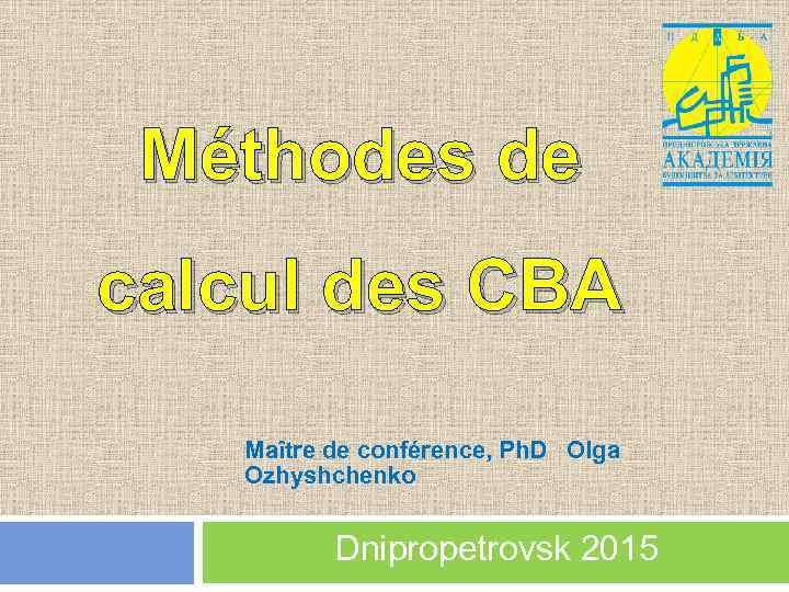 Méthodes de calcul des CBA Maître de conférence, Ph. D Olga Ozhyshchenko Dnipropetrovsk 2015