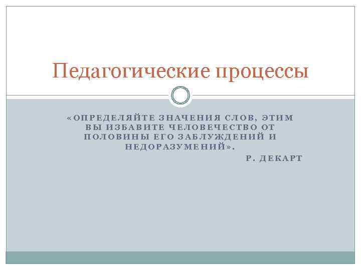 Педагогические процессы «ОПРЕДЕЛЯЙТЕ ЗНАЧЕНИЯ СЛОВ, ЭТИМ ВЫ ИЗБАВИТЕ ЧЕЛОВЕЧЕСТВО ОТ ПОЛОВИНЫ ЕГО ЗАБЛУЖДЕНИЙ И