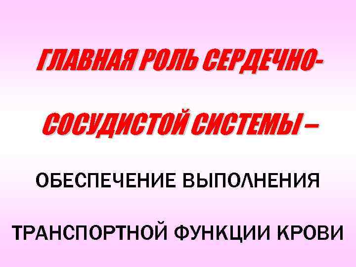 ГЛАВНАЯ РОЛЬ СЕРДЕЧНОСОСУДИСТОЙ СИСТЕМЫ – ОБЕСПЕЧЕНИЕ ВЫПОЛНЕНИЯ ТРАНСПОРТНОЙ ФУНКЦИИ КРОВИ 