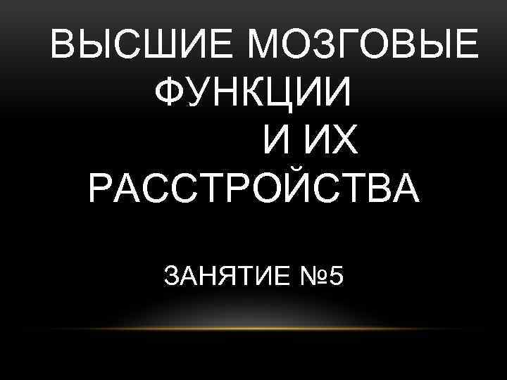 ВЫСШИЕ МОЗГОВЫЕ ФУНКЦИИ И ИХ РАССТРОЙСТВА ЗАНЯТИЕ № 5 