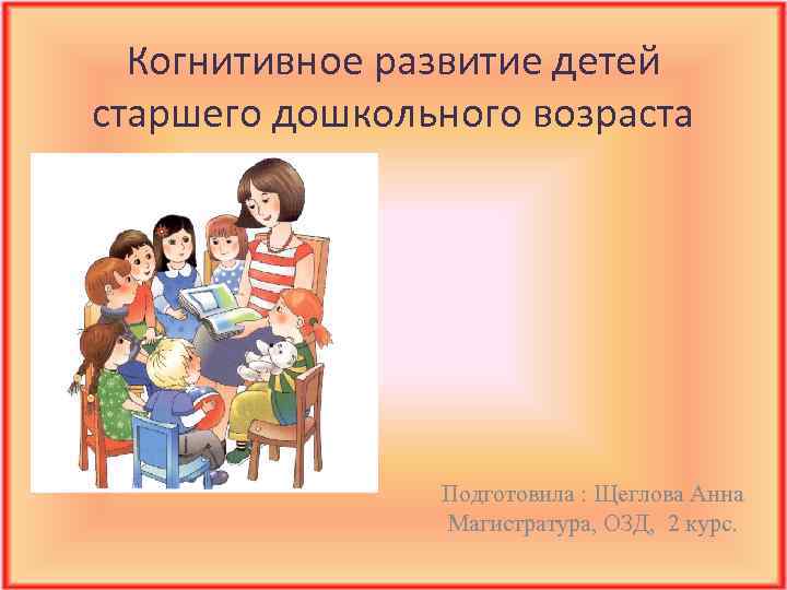 Когнитивное развитие детей старшего дошкольного возраста Подготовила : Щеглова Анна Магистратура, ОЗД, 2 курс.