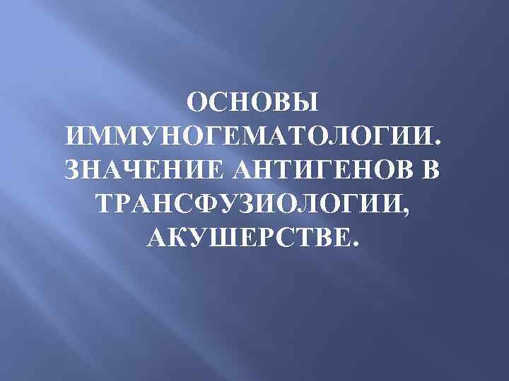 ОСНОВЫ ИММУНОГЕМАТОЛОГИИ. ЗНАЧЕНИЕ АНТИГЕНОВ В ТРАНСФУЗИОЛОГИИ, АКУШЕРСТВЕ. 