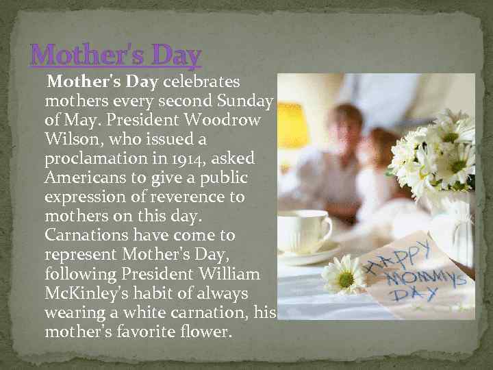 Mother's Day celebrates mothers every second Sunday of May. President Woodrow Wilson, who issued