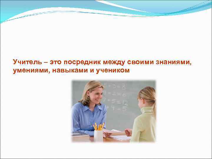 Учитель – это посредник между своими знаниями, умениями, навыками и учеником 