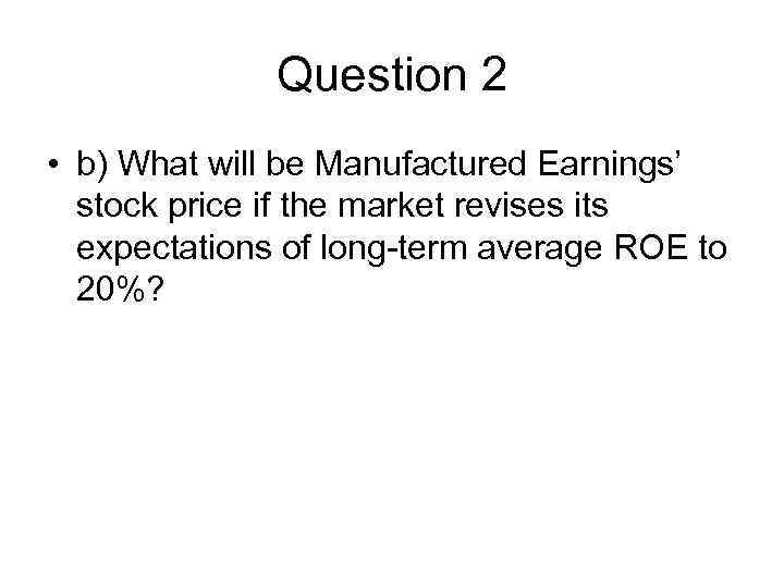 Question 2 • b) What will be Manufactured Earnings’ stock price if the market