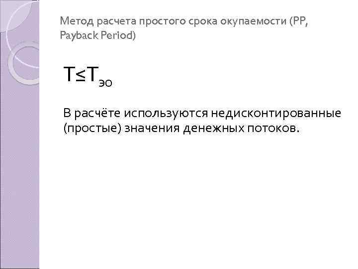 Метод расчета простого срока окупаемости (PP, Payback Period) Т≤Тэо В расчёте используются недисконтированные (простые)