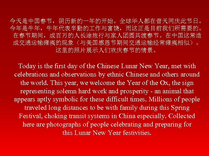 今天是中国春节，阴历新的一年的开始。全球华人都在普天同庆此节日。 今年是牛年，牛年代表辛勤的 作与富饶，而这正是目前我们所需要的。 在春节期间，成百万的人长途旅行与家人团圆共渡春节。在中国这常造 成交通运输瘫痪的现象（与美国感恩节期间交通运输经常瘫痪相似）。 这里的照片展示人们欢庆春节的情景。 Today is the first day of the Chinese
