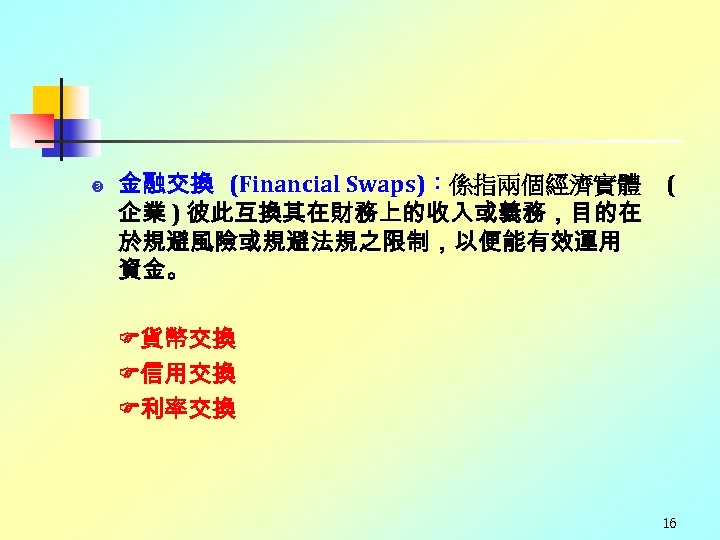  金融交換 (Financial Swaps)：係指兩個經濟實體 企業 ) 彼此互換其在財務上的收入或義務，目的在 於規避風險或規避法規之限制，以便能有效運用 資金。 ( 貨幣交換 信用交換 利率交換 16