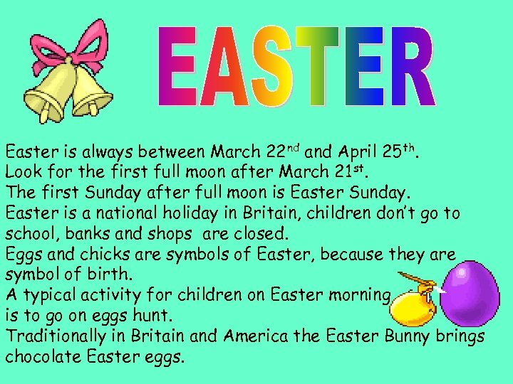 Easter is always between March 22 nd and April 25 th. Look for the