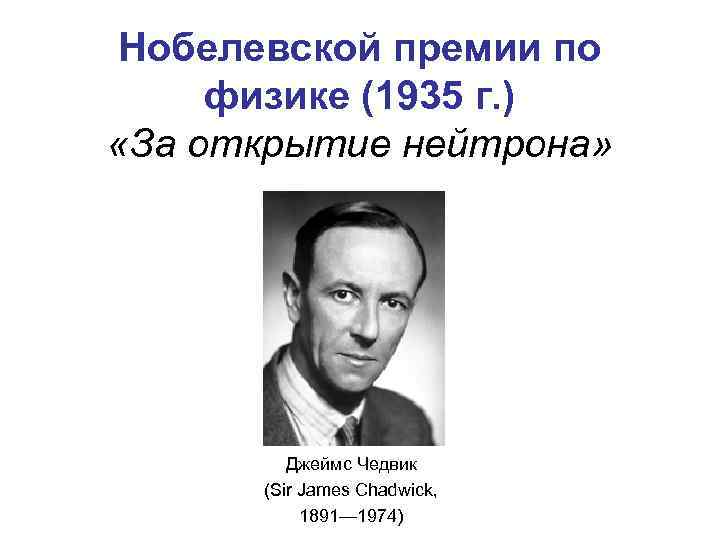 Нобелевской премии по физике (1935 г. ) «За открытие нейтрона» Джеймс Чедвик (Sir James