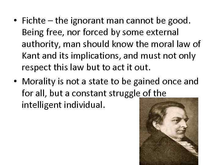  • Fichte – the ignorant man cannot be good. Being free, nor forced