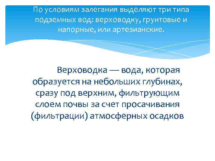 По условиям залегания выделяют три типа подземных вод: верховодку, грунтовые и напорные, или артезианские.