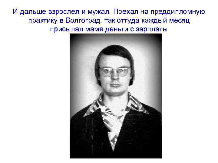 И дальше взрослел и мужал. Поехал на преддипломную практику в Волгоград, так оттуда каждый