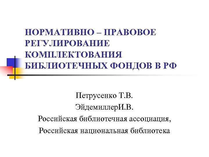 НОРМАТИВНО – ПРАВОВОЕ РЕГУЛИРОВАНИЕ КОМПЛЕКТОВАНИЯ БИБЛИОТЕЧНЫХ ФОНДОВ В РФ Петрусенко Т. В. Эйдемиллер. И.