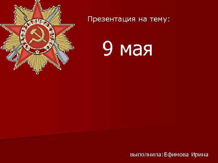 Презентация на тему: 9 мая выполнила: Ефимова Ирина 