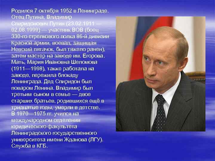 Родился 7 октября 1952 в Ленинграде. Отец Путина, Владимир Спиридонович Путин (23. 02. 1911
