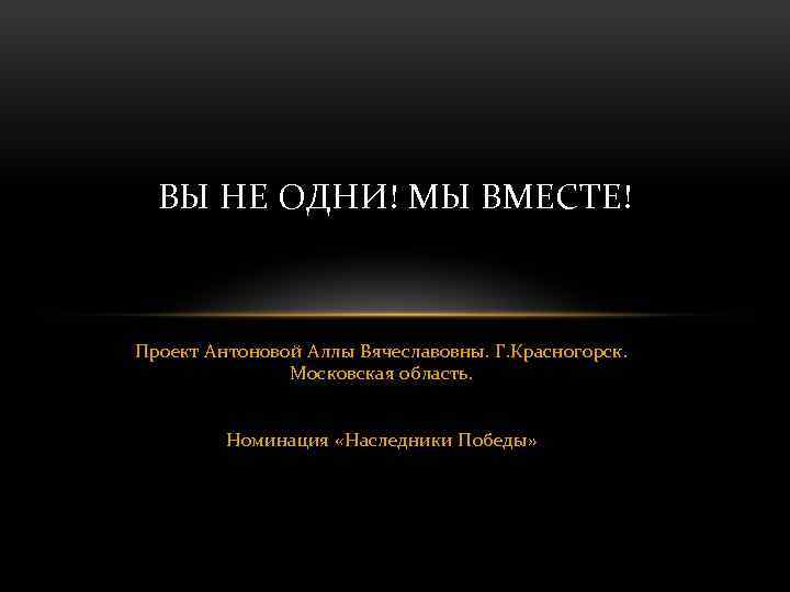 ВЫ НЕ ОДНИ! МЫ ВМЕСТЕ! Проект Антоновой Аллы Вячеславовны. Г. Красногорск. Московская область. Номинация