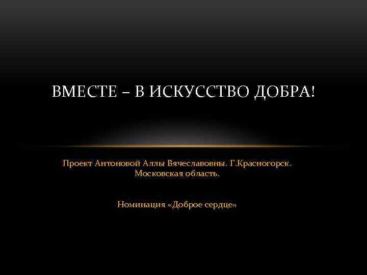 ВМЕСТЕ – В ИСКУССТВО ДОБРА! Проект Антоновой Аллы Вячеславовны. Г. Красногорск. Московская область. Номинация