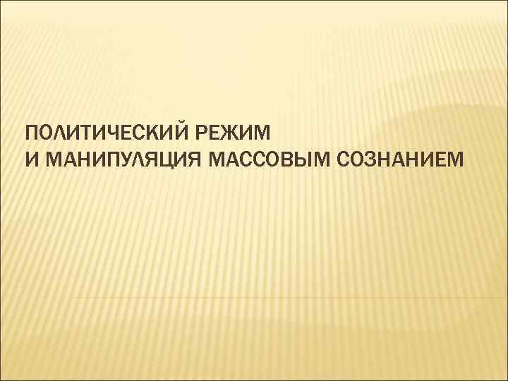 ПОЛИТИЧЕСКИЙ РЕЖИМ И МАНИПУЛЯЦИЯ МАССОВЫМ СОЗНАНИЕМ 