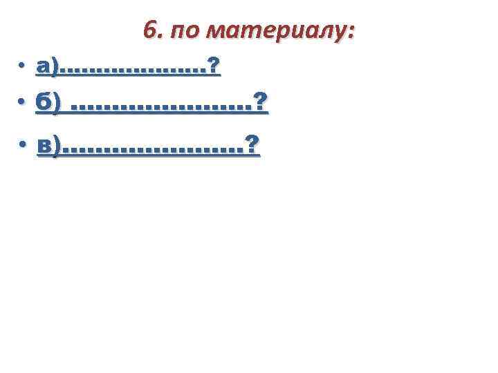 6. по материалу: • а)………………. . ? • б) …………………. ? • в)…………………. ?