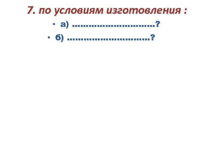 7. по условиям изготовления : • а) ……………? • б) ……………? 